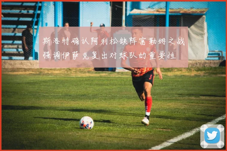 斯洛特确认阿利松缺阵富勒姆之战强调伊萨克复出对球队的重要性