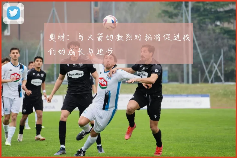 奥特：与火箭的激烈对抗将促进我们的成长与进步