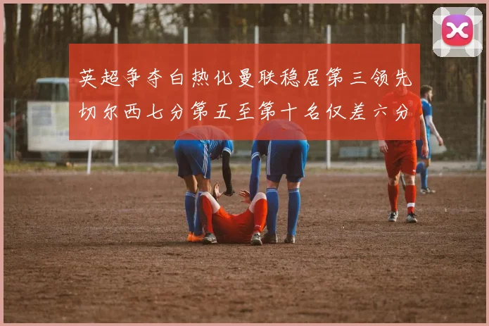 英超争夺白热化曼联稳居第三领先切尔西七分第五至第十名仅差六分