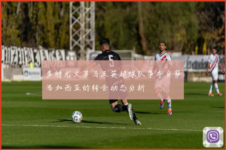 多特尤文罗马及英超球队争夺贡萨洛加西亚的转会动态分析