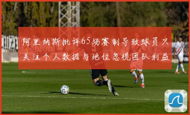 阿里纳斯批评65场赛制导致球员只关注个人数据与地位忽视团队利益