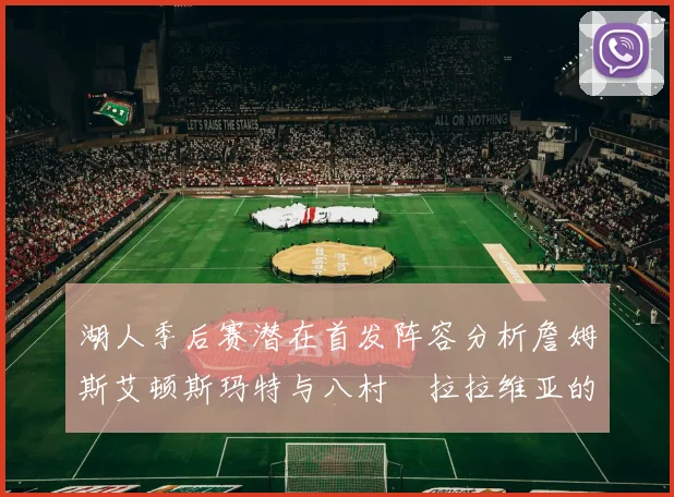 湖人季后赛潜在首发阵容分析詹姆斯艾顿斯玛特与八村塁拉拉维亚的组合前景