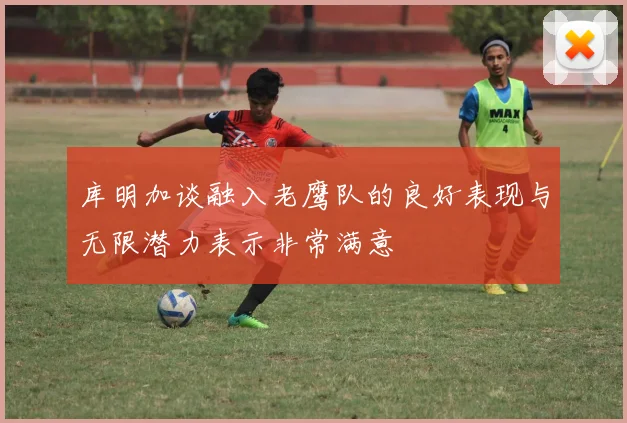 库明加谈融入老鹰队的良好表现与无限潜力表示非常满意