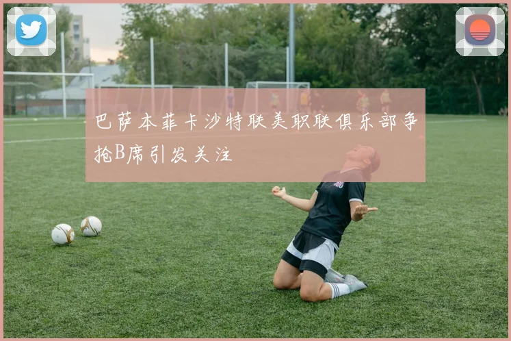 巴萨本菲卡沙特联美职联俱乐部争抢B席引发关注