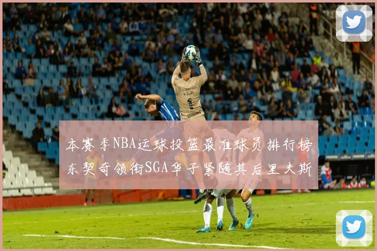 本赛季NBA运球投篮最准球员排行榜东契奇领衔SGA华子紧随其后里夫斯KD表现抢眼