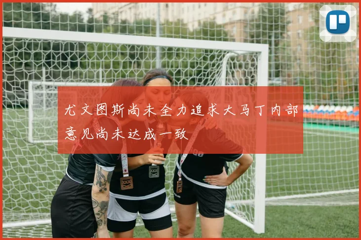 尤文图斯尚未全力追求大马丁内部意见尚未达成一致