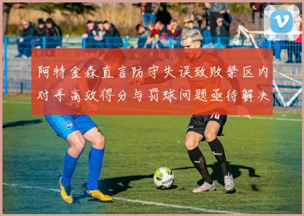 阿特金森直言防守失误致败禁区内对手高效得分与罚球问题亟待解决