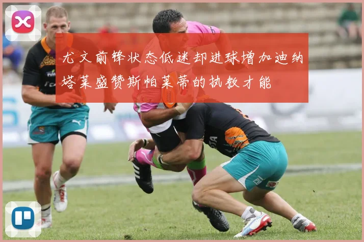 尤文前锋状态低迷却进球增加迪纳塔莱盛赞斯帕莱蒂的执教才能